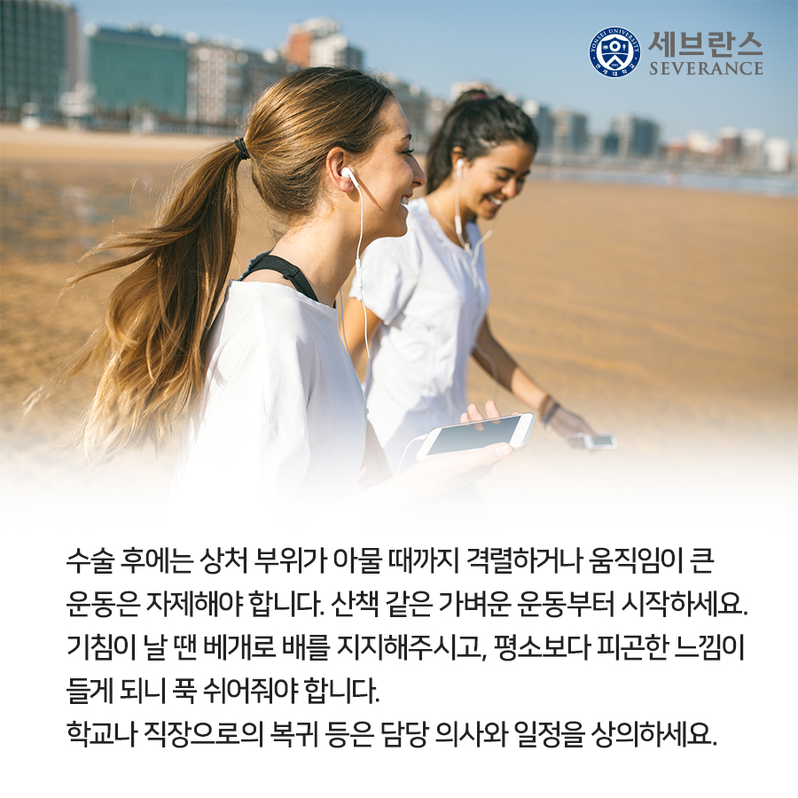 수술 후에는 상처 부위가 아물 때까지  격렬하거나 움직임이 큰 운동은 자제해야 합니다. 산책 같은 가벼운 운동부터 시작하세요. 기침이 날 땐 베개로 배를 지지해주시고, 평소보다 피곤한 느낌이 들게 되니 푹 쉬어줘야 합니다. 학교나 직장으로의 복귀 등은 담당 의사와 일정을 상의하세요.