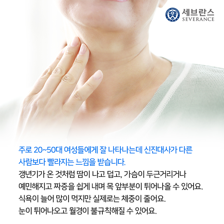 주로 20~50대 여성들에게 잘 나타나는데 신진대사가 다른 사람보다 빨라지는 느낌을 받습니다. 갱년기가 온 것처럼 땀이 나고 덥고, 가슴이 두근거리거나 예민해지고 짜증을 쉽게 내며 목 앞부분이 튀어나올 수 있어요. 식욕이 늘어 많이 먹지만 실제로는 체중이 줄어요. 눈이 튀어나오고 월경이 불규칙해질 수 있어요.