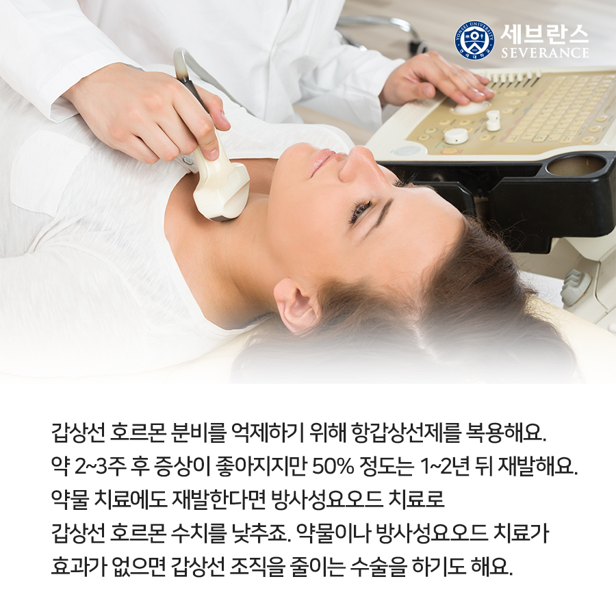 갑상선 호르몬 분비를 억제하기 위해 항갑상선제를 복용해요. 약 2~3주 후 증상이 좋아지지만 50% 정도는 1~2년 뒤 재발해요. 약물 치료에도 재발한다면 방사성요오드 치료로 갑상선 호르몬 수치를 낮추죠. 약물이나 방사성요오드 치료가 효과가 없으면 갑상선 조직을 줄이는 수술을 하기도 해요. 