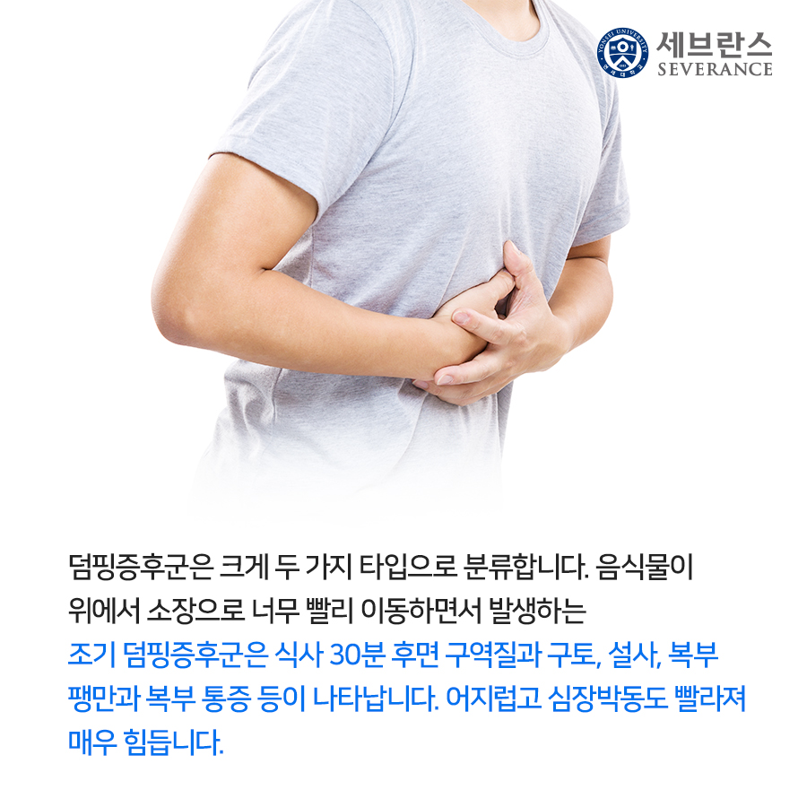 덤핑증후군은 크게 두 가지 타입으로 분류합니다. 음식물이 위에서 소장으로 너무 빨리 이동하면서 발생하는 조기 덤핑증후군은 식사 30분 후면 구역질과 구토, 설사, 복부 팽만과 복부 통증 등이 나타납니다. 어지럽고 심장박동도 빨라져 매우 힘듭니다. 