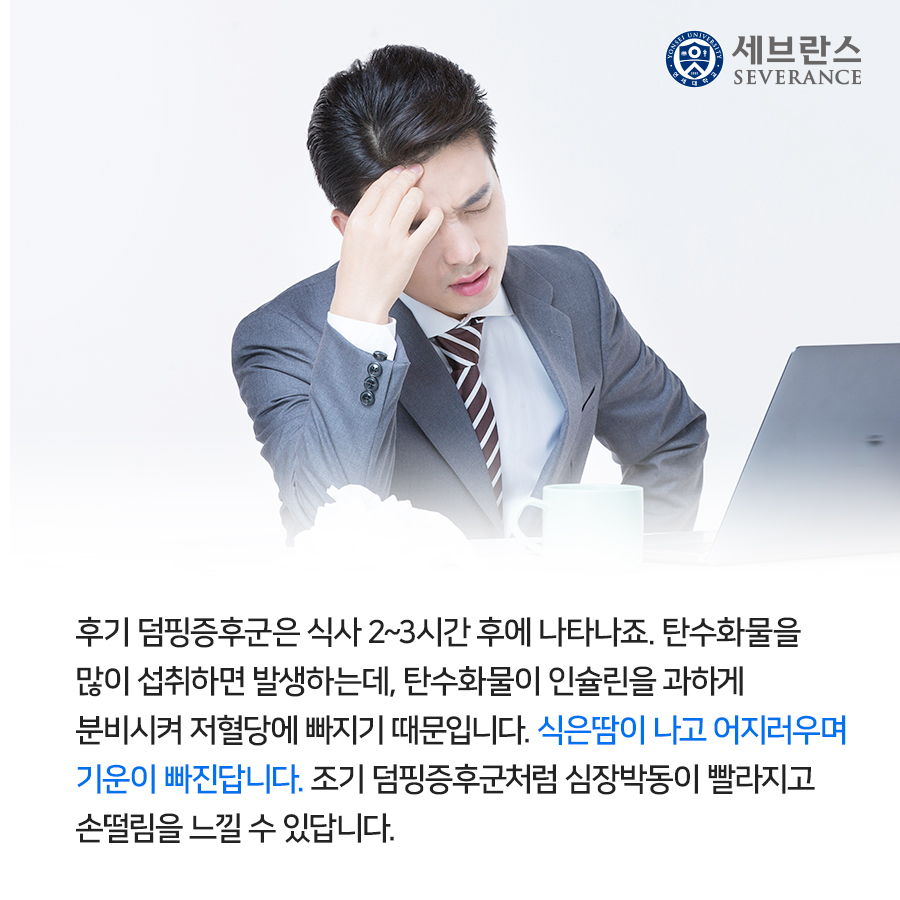 후기 덤핑증후군은 식사 2~3시간 후에 나타나죠. 탄수화물을 많이 섭취하면 발생하는데, 탄수화물이 인슐린을 과하게 분비시켜 저혈당에 빠지기 때문입니다. 식은땀이 나고 어지러우며 기운이 빠진답니다.  조기 덤핑증후군처럼 심장박동이 빨라지고 손떨림을 느낄 수 있답니다.