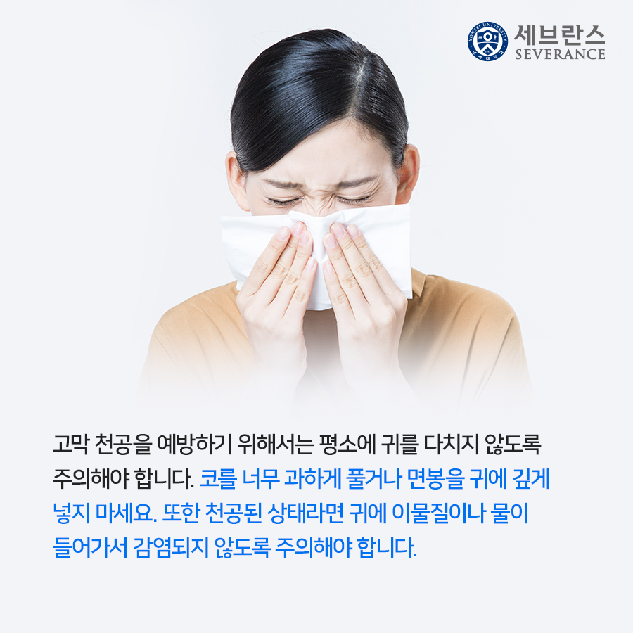 고막 천공을 예방하기 위해서는 평소에 귀를 다치지 않도록 주의해야 합니다. 코를 너무 과하게 풀거나 면봉을 귀에 깊게 넣지 마세요. 또한 천공된 상태라면 귀에 이물질이나 물이 들어가서 감염되지 않도록 주의해야 합니다.