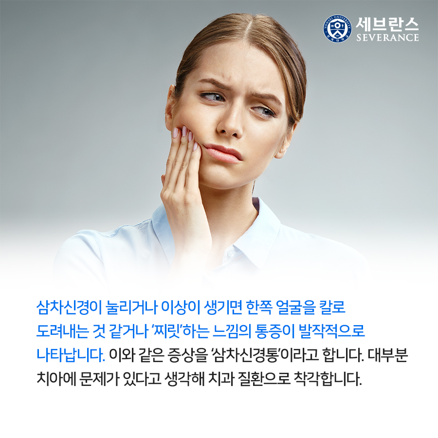 삼차신경이 눌리거나 이상이 생기면 한쪽 얼굴을 칼로 도려내는 것 같거나 ‘찌릿’하는 느낌의 통증이 발작적으로 나타납니다. 이와 같은 증상을 ‘삼차신경통’이라고 합니다. 대부분 치아에 문제가 있다고 생각해 치과 질환으로 착각합니다.