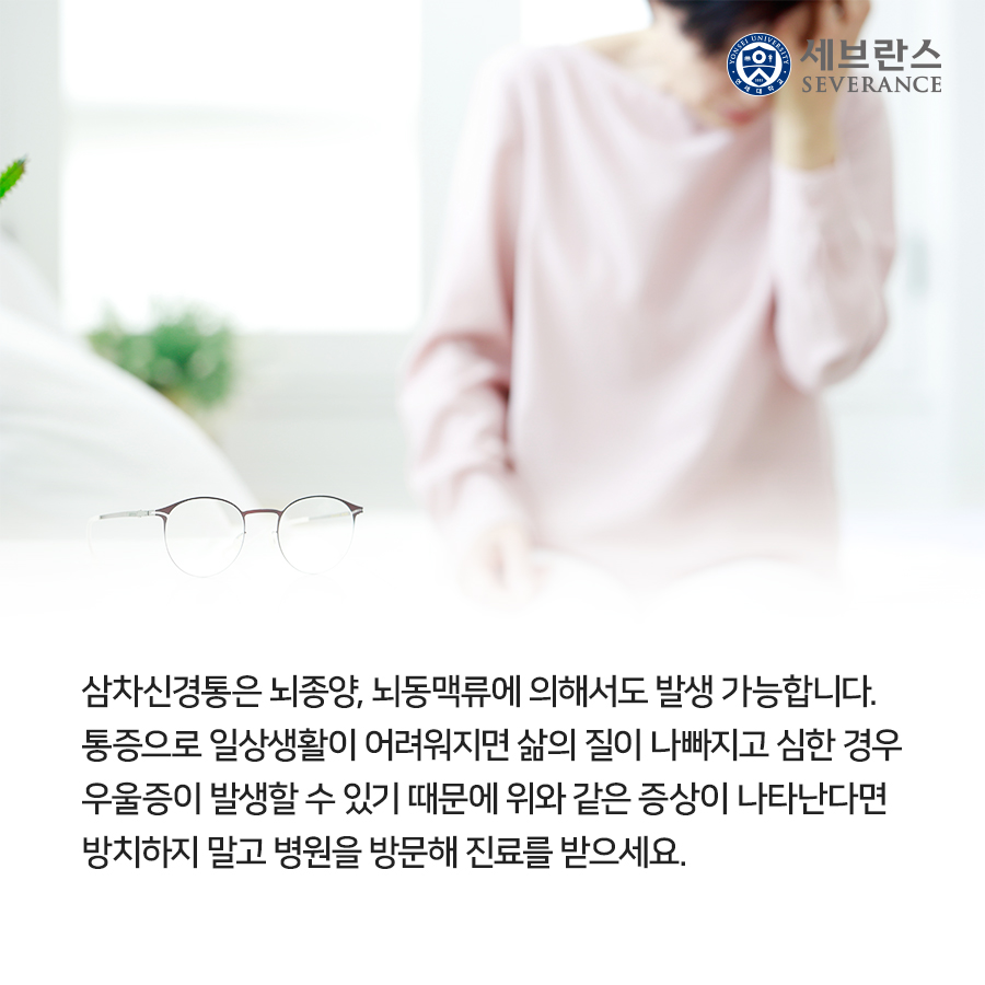 삼차신경통은 뇌종양, 뇌동맥류에 의해서도 발생 가능합니다. 통증으로 일상생활이 어려워지면 삶의 질이 나빠지고 심한 경우 우울증이 발생할 수 있기 때문에 위와 같은 증상이 나타난다면 방치하지 말고 병원을 방문해 진료를 받으세요.