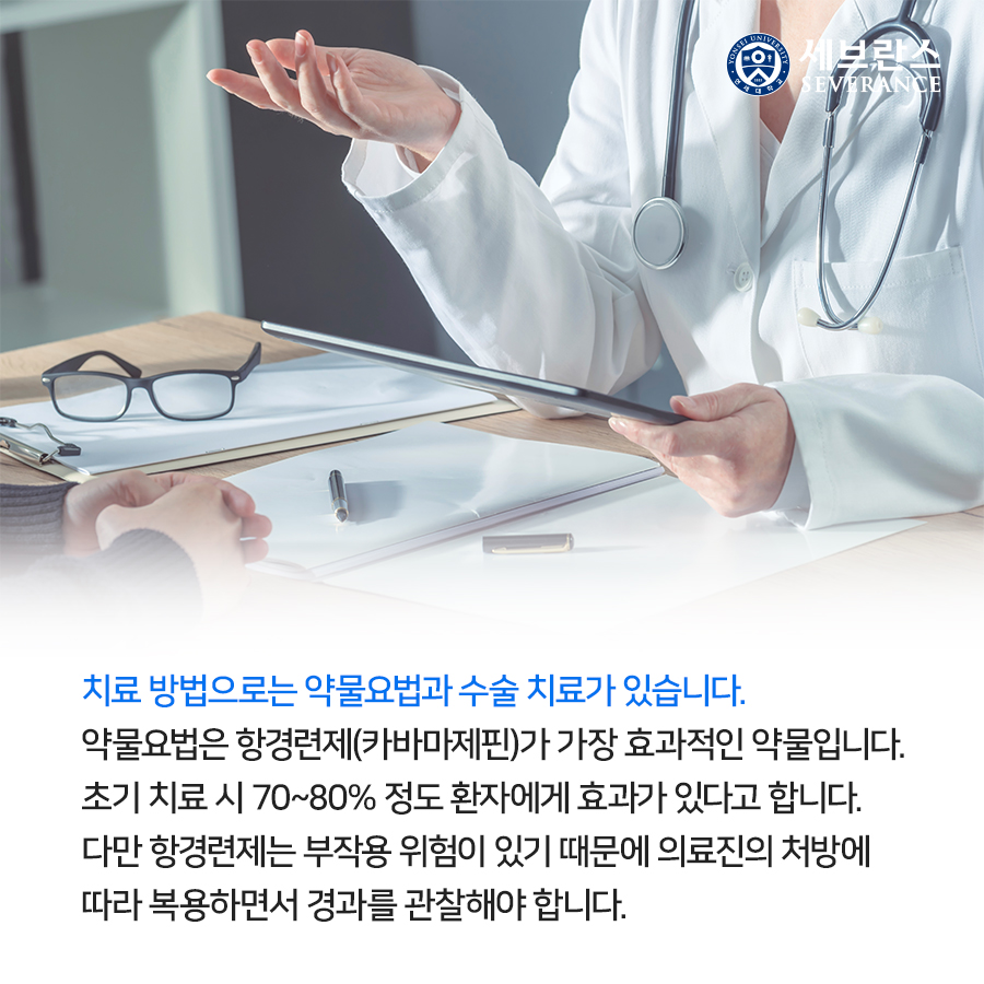 치료 방법으로는 약물요법과 수술 치료가 있습니다. 약물요법은 항경련제(카바마제핀)가 가장 효과적인 약물입니다. 초기 치료 시 70~80% 정도 환자에게 효과가 있다고 합니다. 다만 항경련제는 부작용 위험이 있기 때문에 의료진의 처방에 따라 복용하면서 경과를 관찰해야 합니다.