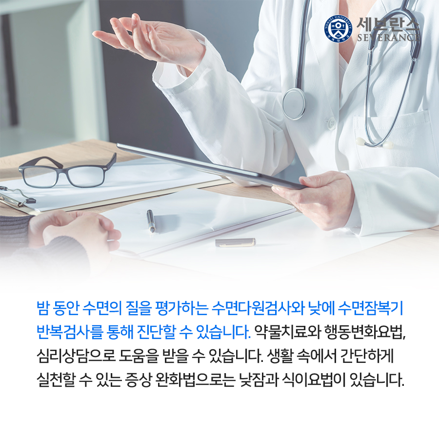 밤 동안 수면의 질을 평가하는 수면다원검사와 낮에 수면잠복기 반복검사를 통해 진단할 수 있습니다. 약물치료와 행동변화요법, 심리상담으로 도움을 받을 수 있습니다. 생활 속에서 간단하게 실천할 수 있는 증상 완화법으로는 낮잠과 식이요법이 있습니다.