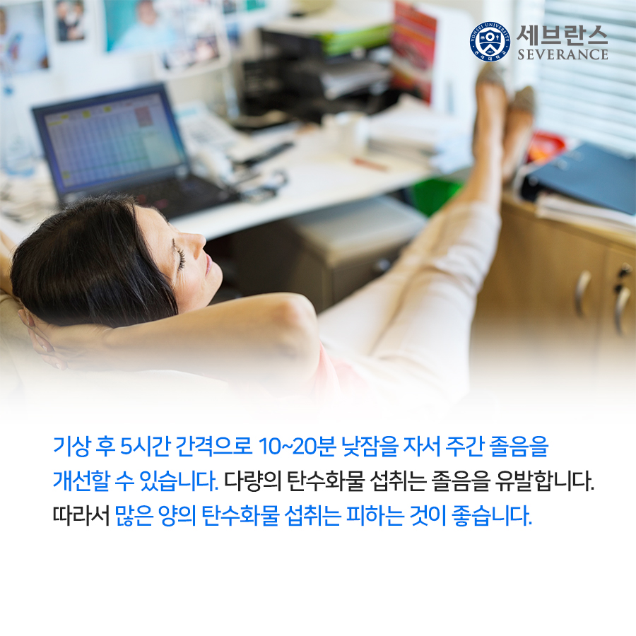 기상 후 5시간 간격으로 10~20분 낮잠을 자서 주간 졸음을 개선할 수 있습니다. 다량의 탄수화물 섭취는 졸음을 유발합니다. 따라서 많은 양의 탄수화물 섭취는 피하는 것이 좋습니다.