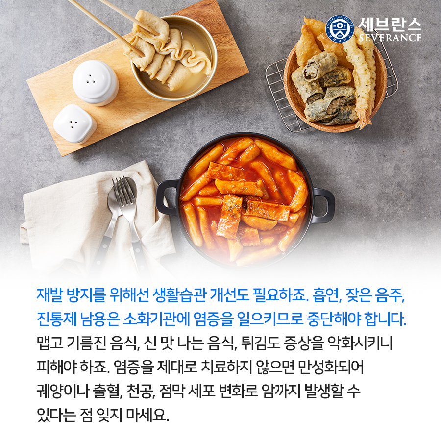 재발 방지를 위해선 생활습관 개선도 필요하죠. 흡연, 잦은 음주, 진통제 남용은 소화기관에 염증을 일으키므로 중단해야 합니다. 맵고 기름진 음식, 신 맛 나는 음식, 튀김도 증상을 악화시키니 피해야 하죠.  염증을 제대로 치료하지 않으면 만성화되어 궤양이나 출혈, 천공, 점막 세포 변화로 암까지 발생할 수 있다는 점 잊지 마세요. 
