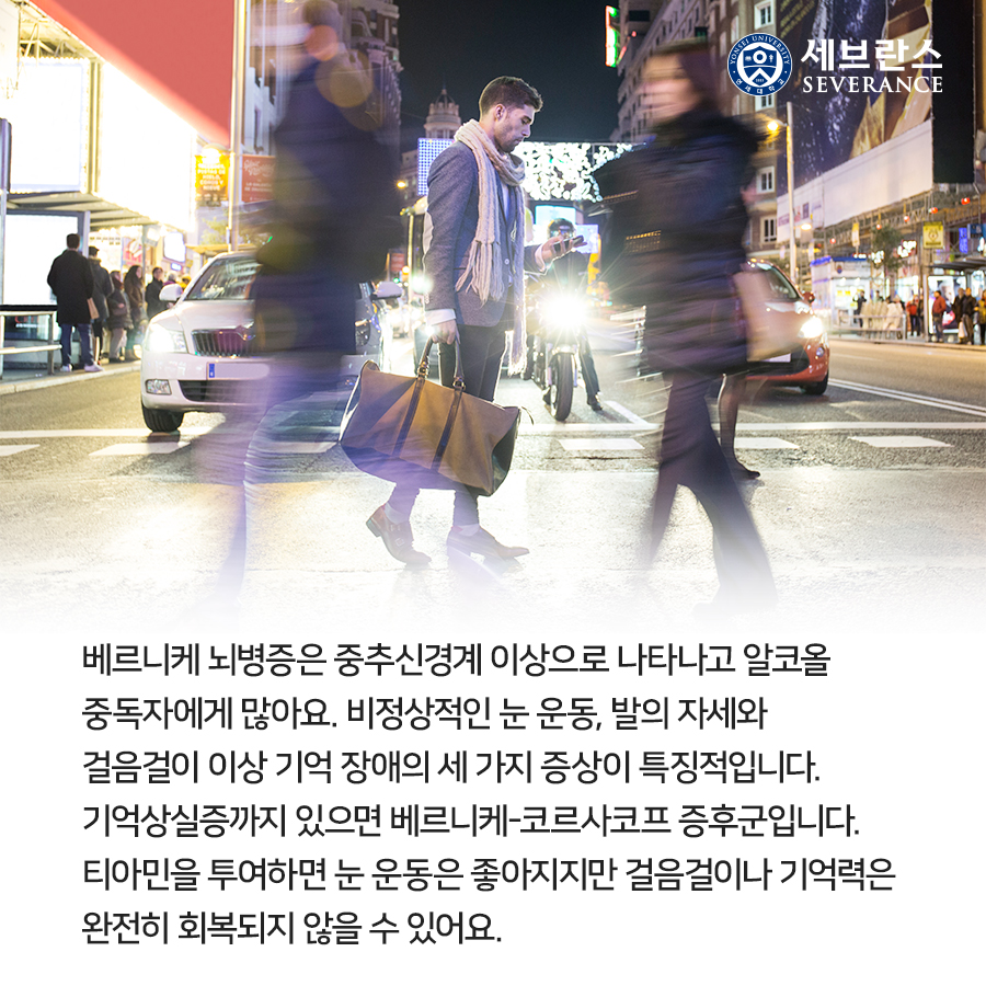 베르니케 뇌병증은 중추신경계 이상으로 알코올 중독자에게 나타날 수 있어요. 비정상적인 눈 운동과 걸음걸이 이상이 특징적입니다. 기억 장애까지 있으면 베르니케-코르사코프 증후군이라고 합니다. 티아민을 투여하면 눈 운동은 좋아지지만 걸음걸이나 기억력은 완전히 회복되지 않을 수 있어요.