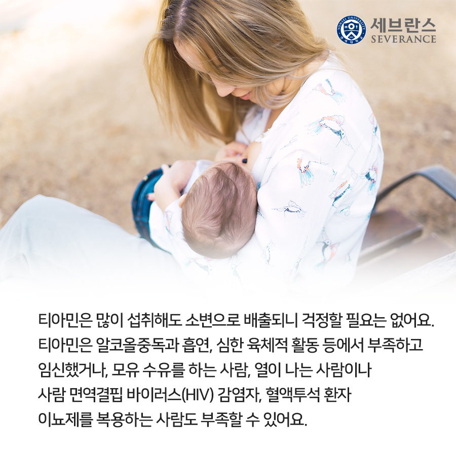 티아민은 많이 섭취해도 소변으로 배출되니 걱정할 필요 없어요. 티아민은 알코올 중독자와 심한 육체적 활동을 하는 사람에서 부족하고 임산부와 모유 수유를 하는 사람, 열이 나는 사람이나 인간면역결핍바이러스(HIV) 감염자, 혈액투석 환자와 이뇨제를 복용하는 사람도 부족할 수 있어요.