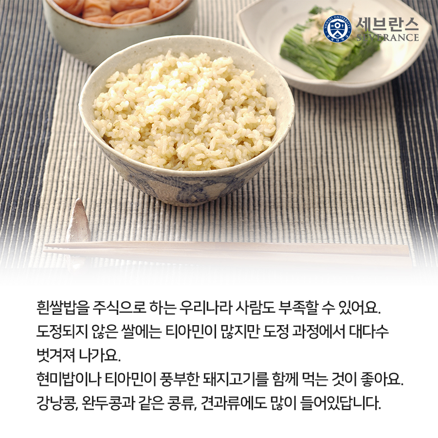 도정되지 않은 쌀에는 티아민이 많지만 도정 과정에서 대부분 벗겨져 나가기 때문에 흰쌀밥을 주식으로 하는 우리나라 사람도 부족할 수 있어요. 현미밥이나 티아민이 풍부한 돼지고기를 함께 먹는 것이 좋아요. 콩류, 견과류에도 많이 들어있답니다.