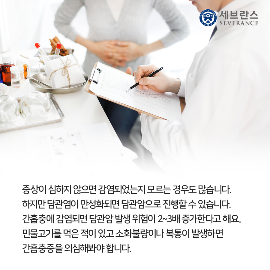 증상이 심하지 않으면 감염되었는지 모르는 경우도 많습니다. 하지만 담관염이 만성화되면 담관암으로 진행할 수 있습니다. 간흡충에 감염되면 담관암 발생 위험이 2~3배 증가한다고 해요. 민물고기를 먹은 적이 있고 소화불량이나 복통이 발생하면 간흡충증을 의심해봐야 합니다.