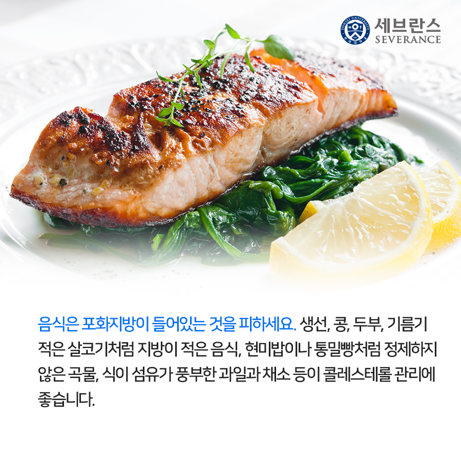 음식은 포화지방이 들어있는 것을 피하세요. 생선, 콩, 두부, 기름기 적은 살코기처럼 지방이 적은 음식, 현미밥이나 통밀빵처럼 정제하지 않은 곡물, 식이 섬유가 풍부한 과일과 채소 등이 콜레스테롤 관리에 좋습니다.