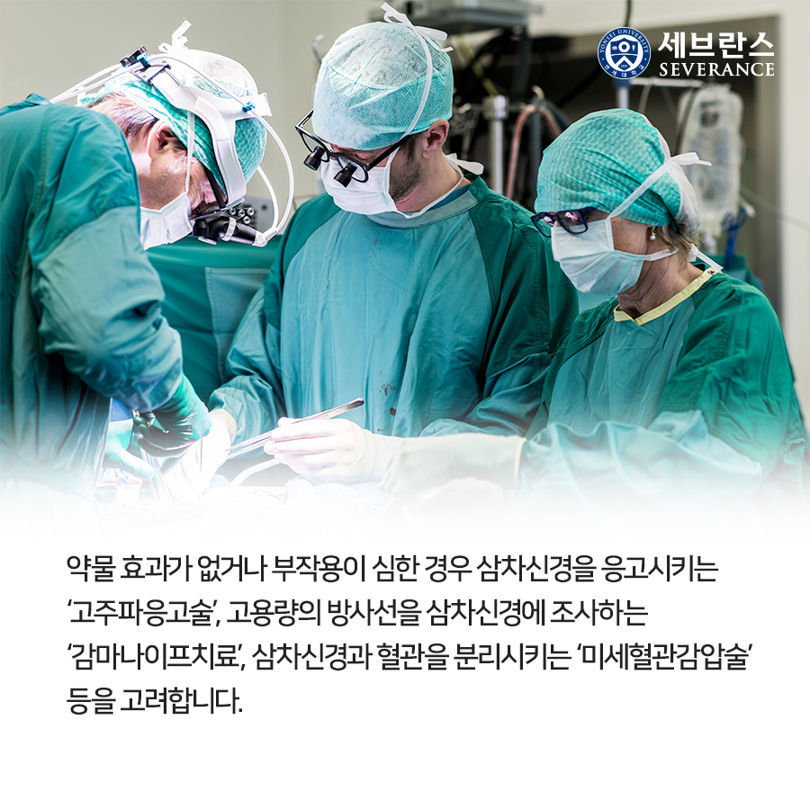 약물 효과가 없거나 부작용이 심한 경우 삼차신경을 응고시키는 ‘고주파응고술’, 고용량의 방사선을 삼차신경에 조사하는 ‘감마나이프치료’, 삼차신경과 혈관을 분리시키는 ‘미세혈관감압술’ 등을 고려합니다.