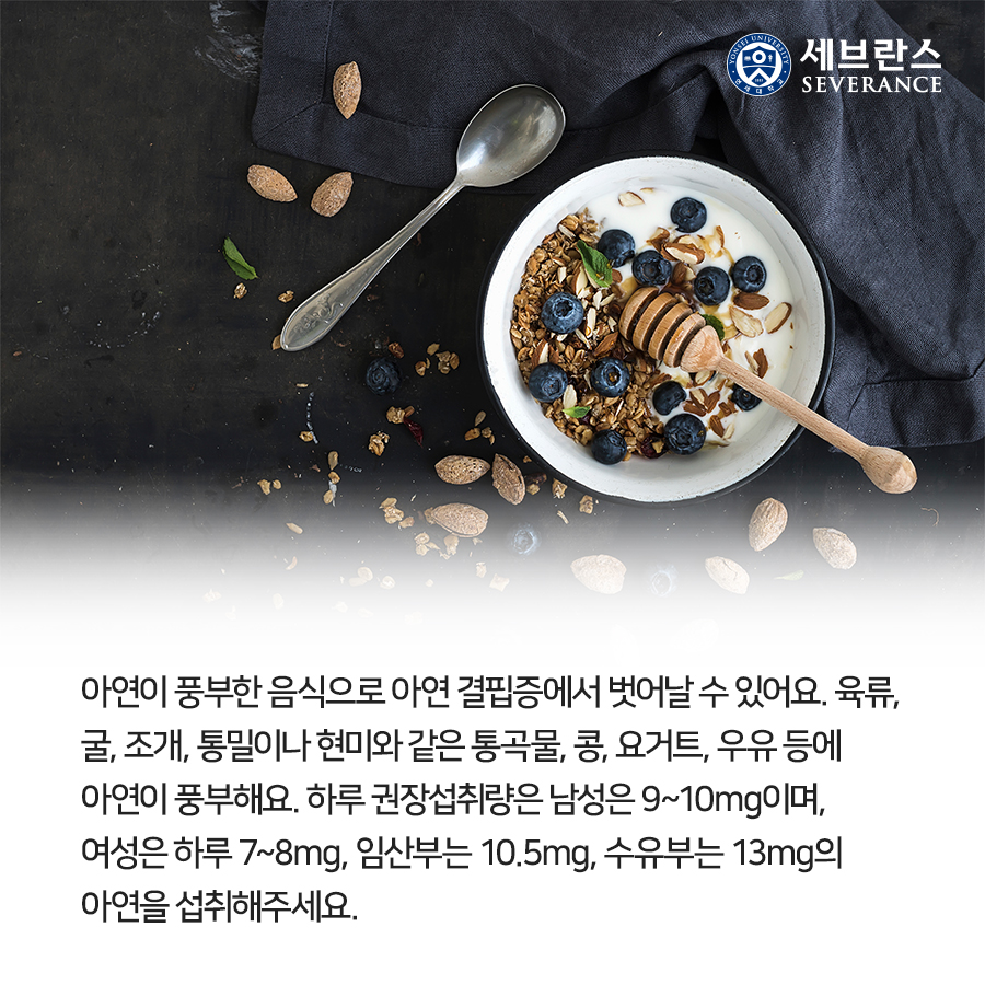아연이 풍부한 음식으로 아연 결핍증에서 벗어날 수 있어요. 육류, 굴, 조개, 통밀이나 현미와 같은 통곡물, 콩, 요거트, 우유 등에 아연이 풍부해요. 하루 권장섭취량은 남성은 9~10mg이며, 여성은 하루 7~8mg, 임산부는 10.5mg, 수유부는 13mg의 아연을 섭취해주세요.