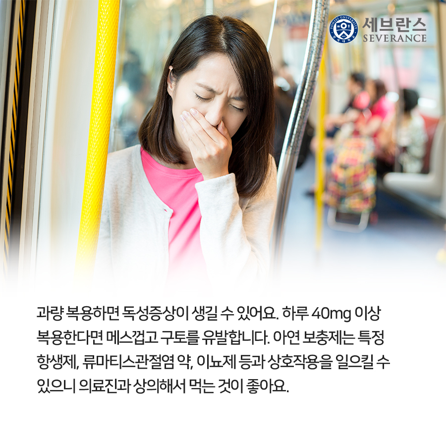 과량 복용하면 독성증상이 생길 수 있어요. 하루 40mg 이상 복용한다면 메스껍고 구토를 유발합니다. 아연 보충제는 특정 항생제, 류마티스관절염 약, 이뇨제 등과 상호작용을 일으킬 수 있으니 의료진과 상의해서 먹는 것이 좋아요.