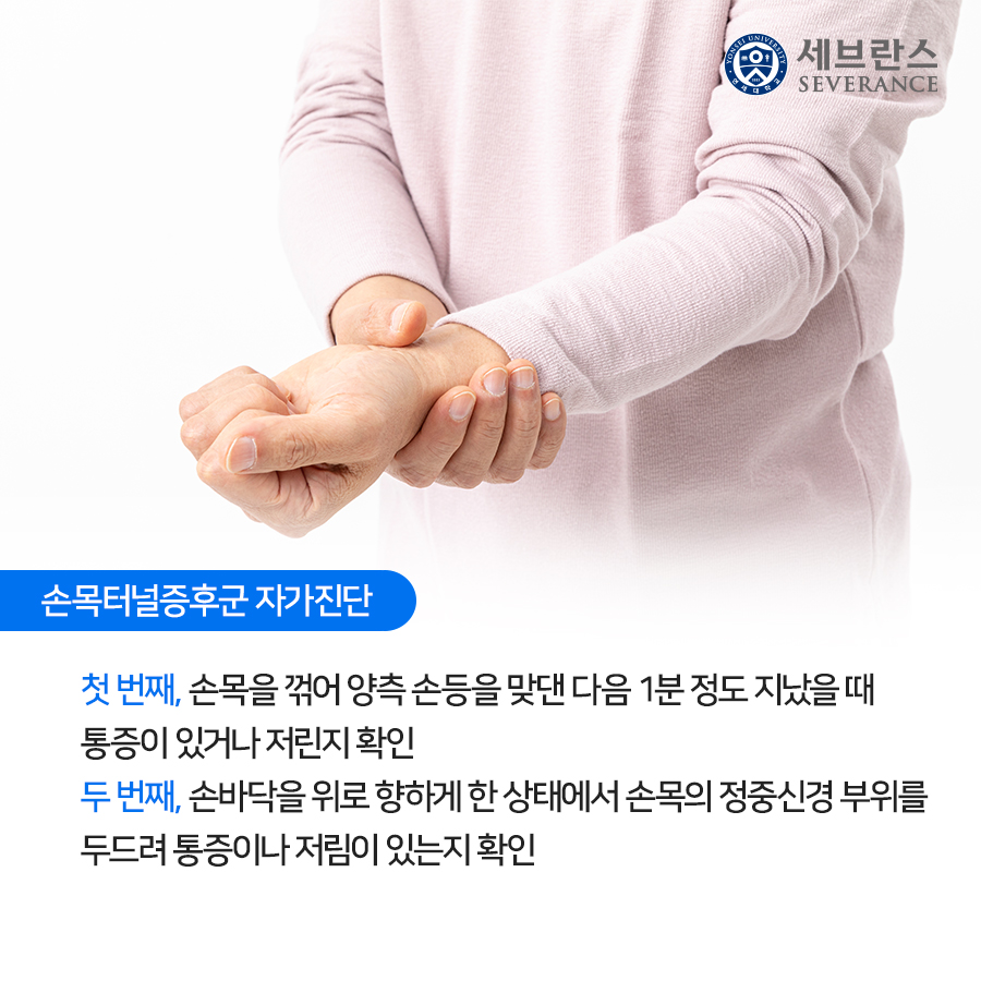 손목터널증후군 자가진단   첫 번째, 손목을 꺾어 양측 손등을 맞댄 다음 1분 정도 지났을 때 통증이 있거나 저린지 확인  두 번째, 손바닥을 위로 향하게 한 상태에서 손목의 정중신경 부위를 두드려 통증이나 저림이 있는지 확인 