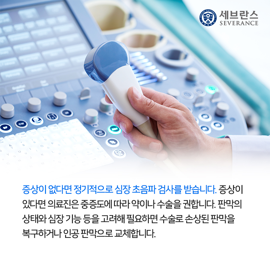 증상이 없다면 정기적으로 심장 초음파 검사를 받습니다. 증상이 있다면 의료진은 중증도에 따라 약이나 수술을 권합니다. 판막의 상태와 심장 기능 등을 고려해 필요하면 수술로 손상된 판막을 복구하거나 인공 판막으로 교체합니다.