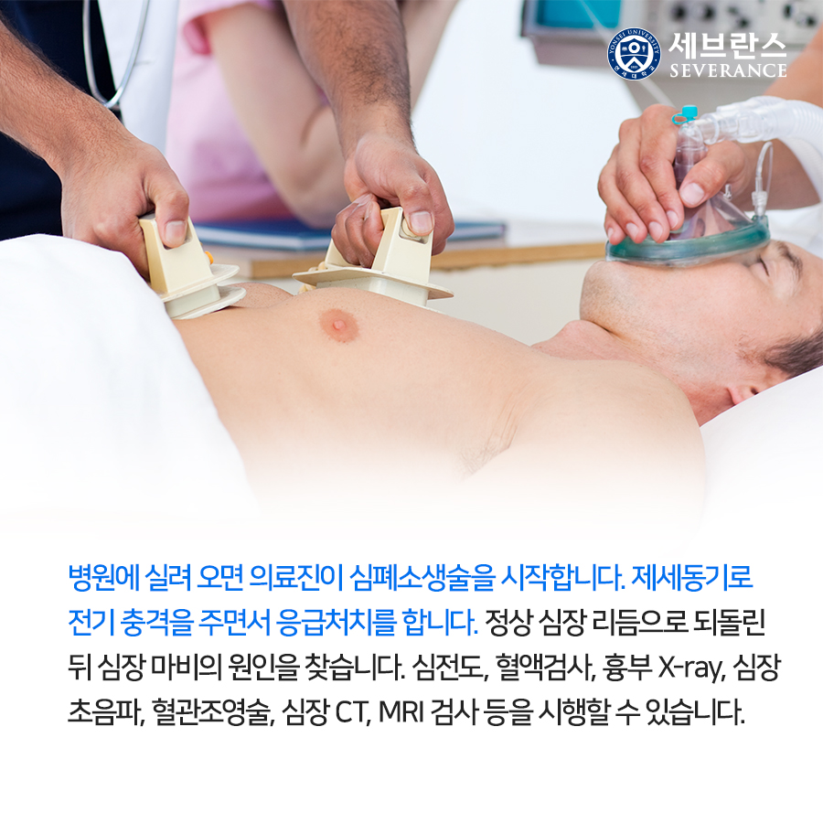 병원에 실려 오면 의료진이 심폐소생술을 시작합니다. 제세동기로 전기 충격을 주면서 응급처치를 합니다. 정상 심장 리듬으로 되돌린 뒤 심장 마비의 원인을 찾습니다. 심전도, 혈액검사, 흉부 X-ray, 심장 초음파, 혈관조영술, 심장 CT, MRI 검사 등을 시행할 수 있습니다.